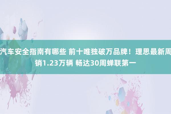 汽车安全指南有哪些 前十唯独破万品牌！理思最新周销1.23万辆 畅达30周蝉联第一