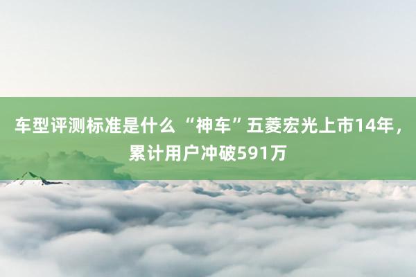 车型评测标准是什么 “神车”五菱宏光上市14年，累计用户冲破591万