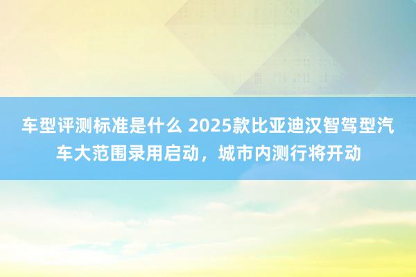 车型评测标准是什么 2025款比亚迪汉智驾型汽车大范围录用启动，城市内测行将开动