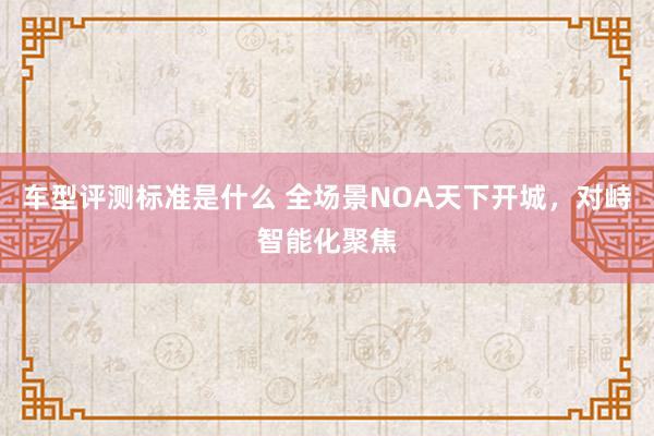 车型评测标准是什么 全场景NOA天下开城，对峙智能化聚焦