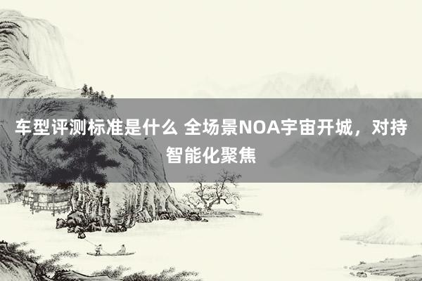 车型评测标准是什么 全场景NOA宇宙开城，对持智能化聚焦