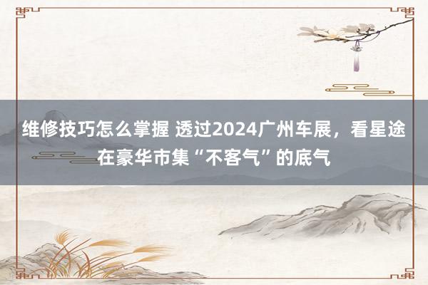 维修技巧怎么掌握 透过2024广州车展，看星途在豪华市集“不客气”的底气