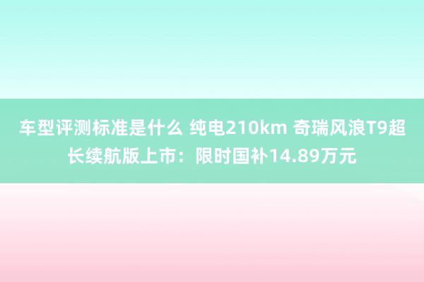 车型评测标准是什么 纯电210km 奇瑞风浪T9超长续航版上市：限时国补14.89万元