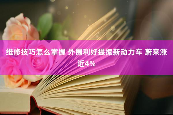 维修技巧怎么掌握 外围利好提振新动力车 蔚来涨近4%