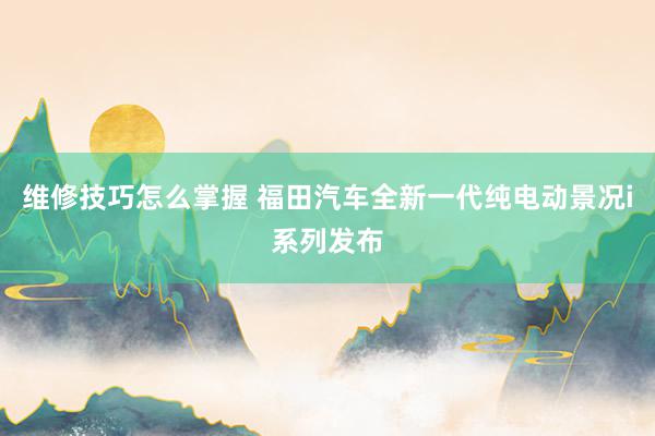 维修技巧怎么掌握 福田汽车全新一代纯电动景况i系列发布