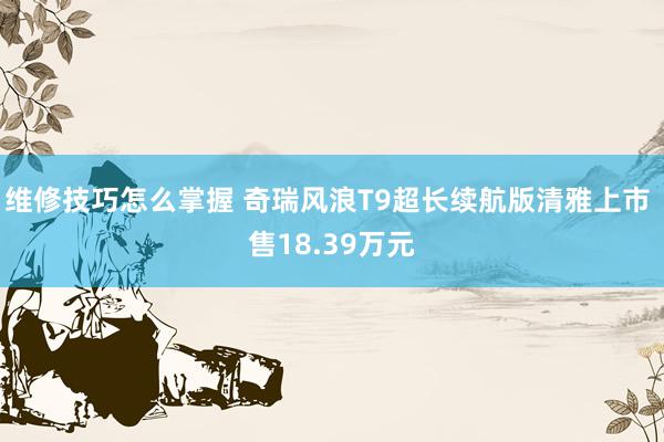 维修技巧怎么掌握 奇瑞风浪T9超长续航版清雅上市 售18.39万元