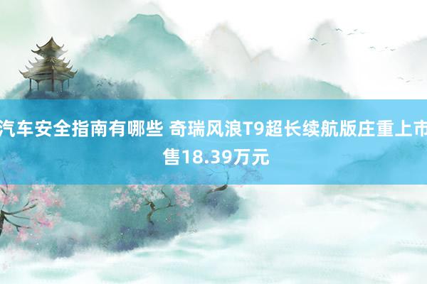 汽车安全指南有哪些 奇瑞风浪T9超长续航版庄重上市 售18.39万元