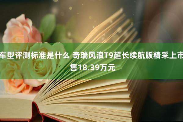 车型评测标准是什么 奇瑞风浪T9超长续航版精采上市 售18.39万元