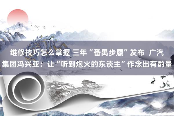 维修技巧怎么掌握 三年“番禺步履”发布  广汽集团冯兴亚：让“听到炮火的东谈主”作念出有酌量