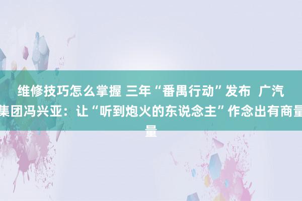 维修技巧怎么掌握 三年“番禺行动”发布  广汽集团冯兴亚：让“听到炮火的东说念主”作念出有商量