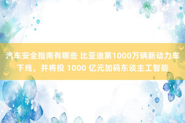 汽车安全指南有哪些 比亚迪第1000万辆新动力车下线，并将投 1000 亿元加码东谈主工智能