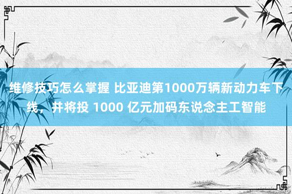 维修技巧怎么掌握 比亚迪第1000万辆新动力车下线，并将投 1000 亿元加码东说念主工智能