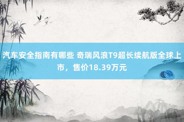 汽车安全指南有哪些 奇瑞风浪T9超长续航版全球上市，售价18.39万元