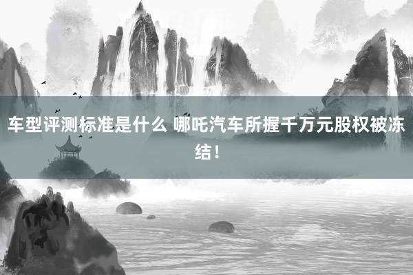 车型评测标准是什么 哪吒汽车所握千万元股权被冻结！