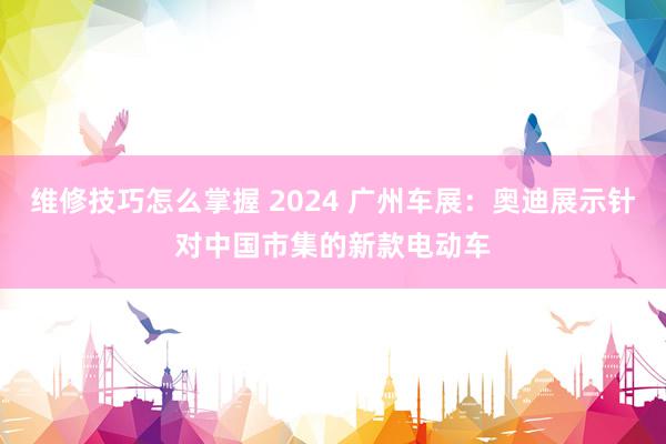 维修技巧怎么掌握 2024 广州车展：奥迪展示针对中国市集的新款电动车