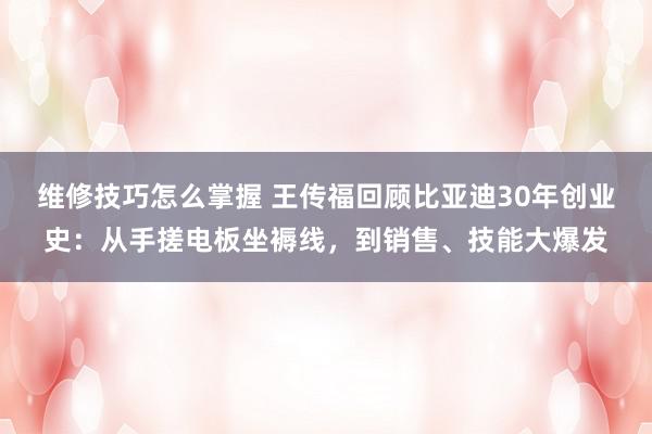 维修技巧怎么掌握 王传福回顾比亚迪30年创业史：从手搓电板坐褥线，到销售、技能大爆发