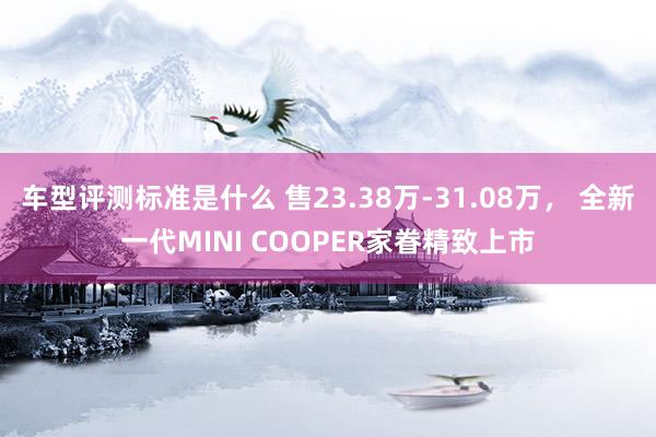 车型评测标准是什么 售23.38万-31.08万， 全新一代MINI COOPER家眷精致上市