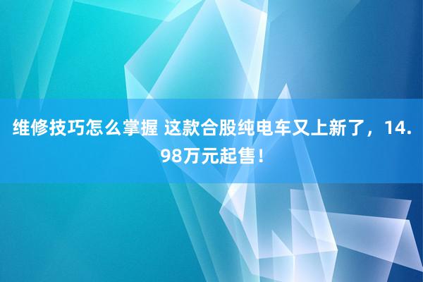 维修技巧怎么掌握 这款合股纯电车又上新了，14.98万元起售！