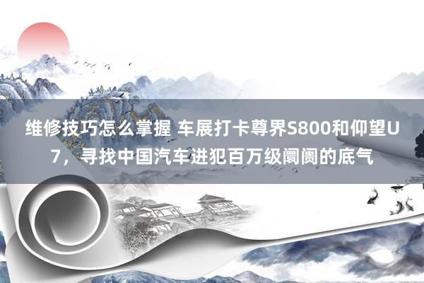 维修技巧怎么掌握 车展打卡尊界S800和仰望U7，寻找中国汽车进犯百万级阛阓的底气