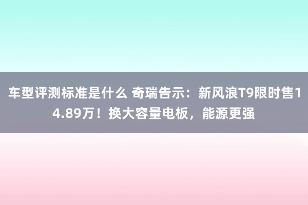 车型评测标准是什么 奇瑞告示：新风浪T9限时售14.89万！换大容量电板，能源更强