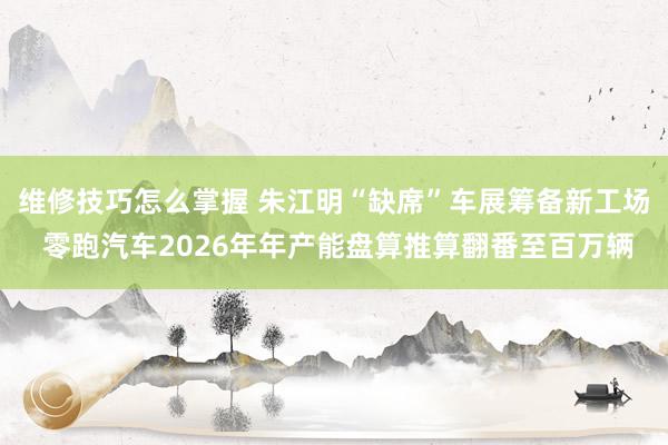 维修技巧怎么掌握 朱江明“缺席”车展筹备新工场 零跑汽车2026年年产能盘算推算翻番至百万辆