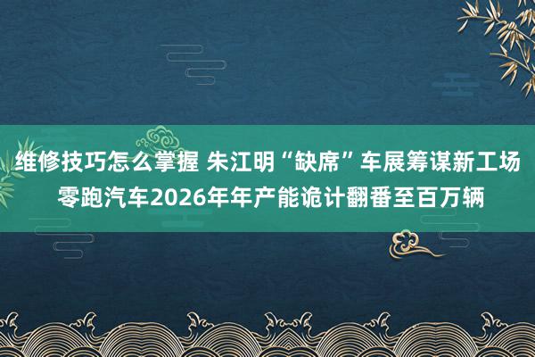 维修技巧怎么掌握 朱江明“缺席”车展筹谋新工场 零跑汽车2026年年产能诡计翻番至百万辆