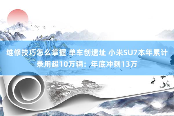 维修技巧怎么掌握 单车创遗址 小米SU7本年累计录用超10万辆：年底冲刺13万