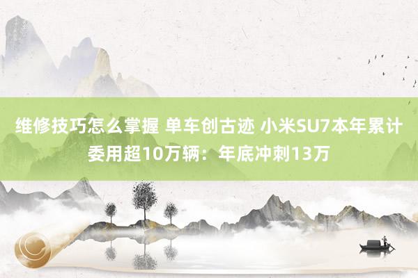 维修技巧怎么掌握 单车创古迹 小米SU7本年累计委用超10万辆：年底冲刺13万