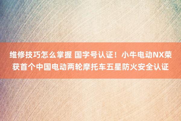 维修技巧怎么掌握 国字号认证！小牛电动NX荣获首个中国电动两轮摩托车五星防火安全认证