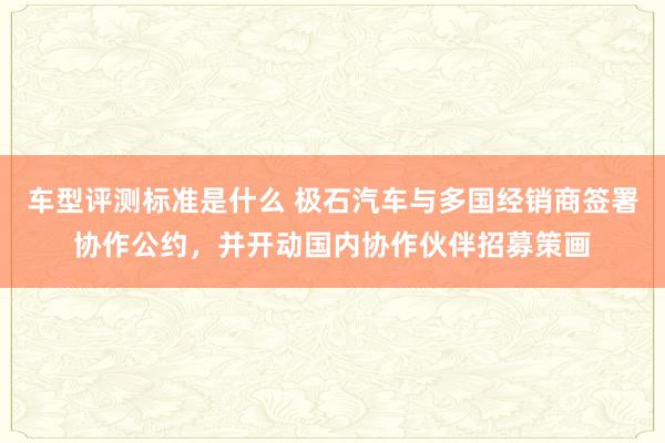 车型评测标准是什么 极石汽车与多国经销商签署协作公约，并开动国内协作伙伴招募策画