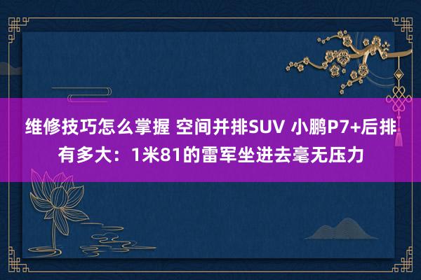 维修技巧怎么掌握 空间并排SUV 小鹏P7+后排有多大：1米81的雷军坐进去毫无压力