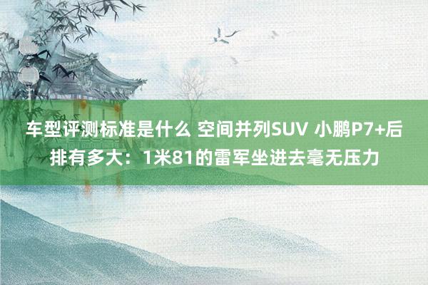 车型评测标准是什么 空间并列SUV 小鹏P7+后排有多大：1米81的雷军坐进去毫无压力