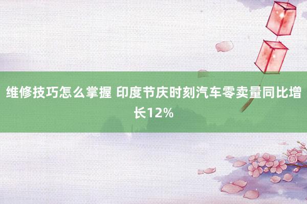 维修技巧怎么掌握 印度节庆时刻汽车零卖量同比增长12%