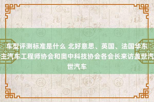 车型评测标准是什么 北好意思、英国、法国华东谈主汽车工程师协会和奥中科技协会各会长来访盖世汽车