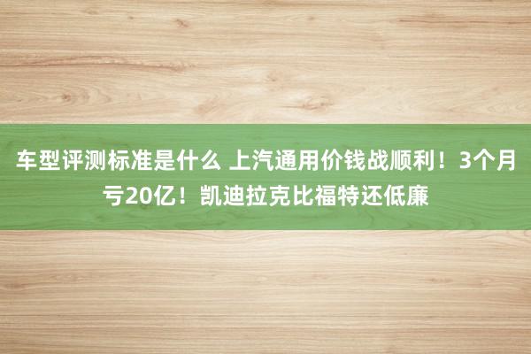 车型评测标准是什么 上汽通用价钱战顺利！3个月亏20亿！凯迪拉克比福特还低廉