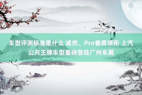 车型评测标准是什么 威然、Pro眷属领衔 上汽公共王牌车型重磅登陆广州车展