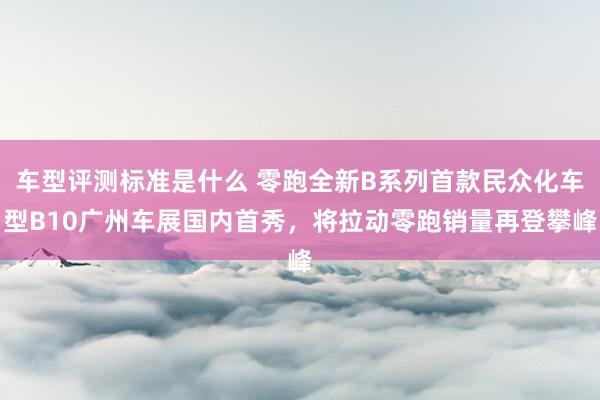 车型评测标准是什么 零跑全新B系列首款民众化车型B10广州车展国内首秀，将拉动零跑销量再登攀峰