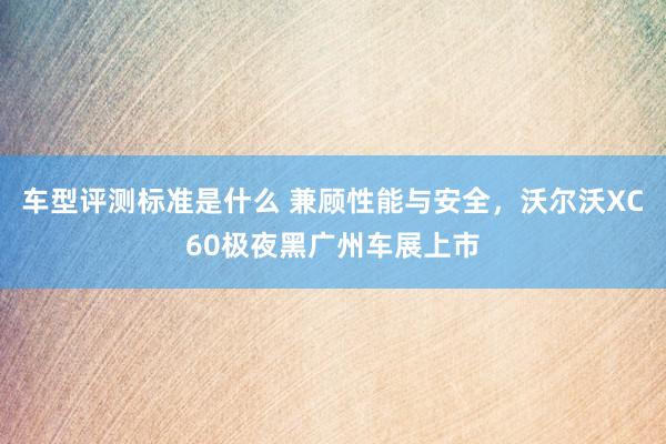 车型评测标准是什么 兼顾性能与安全，沃尔沃XC60极夜黑广州车展上市