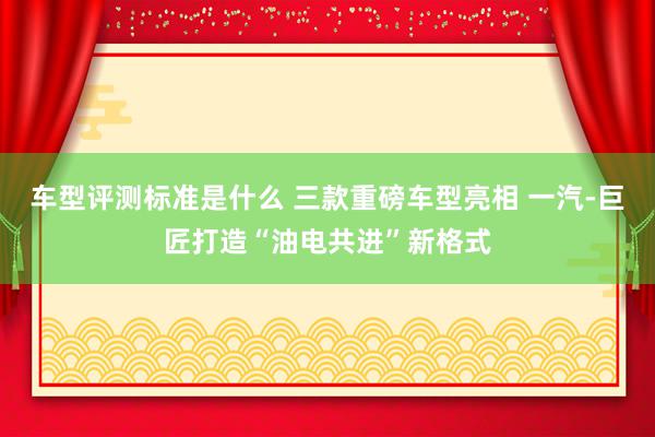 车型评测标准是什么 三款重磅车型亮相 一汽-巨匠打造“油电共进”新格式