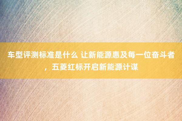 车型评测标准是什么 让新能源惠及每一位奋斗者，五菱红标开启新能源计谋