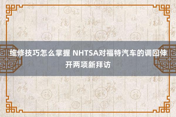 维修技巧怎么掌握 NHTSA对福特汽车的调回伸开两项新拜访