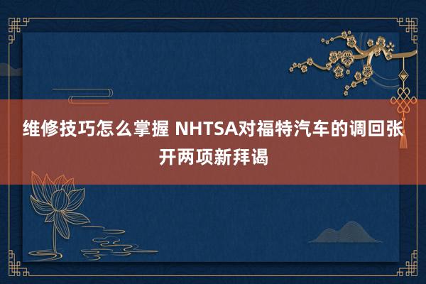 维修技巧怎么掌握 NHTSA对福特汽车的调回张开两项新拜谒