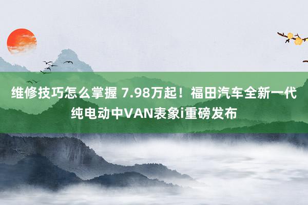 维修技巧怎么掌握 7.98万起！福田汽车全新一代纯电动中VAN表象i重磅发布