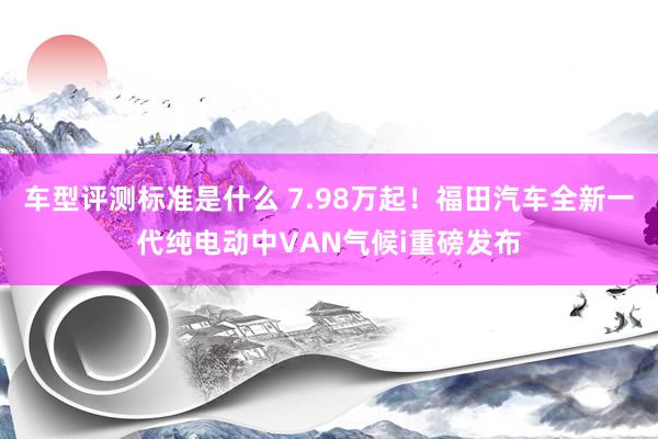 车型评测标准是什么 7.98万起！福田汽车全新一代纯电动中VAN气候i重磅发布