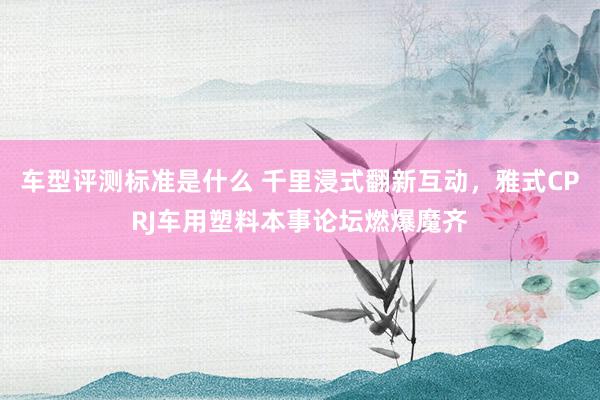 车型评测标准是什么 千里浸式翻新互动，雅式CPRJ车用塑料本事论坛燃爆魔齐