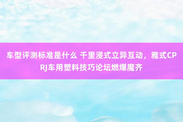 车型评测标准是什么 千里浸式立异互动，雅式CPRJ车用塑料技巧论坛燃爆魔齐