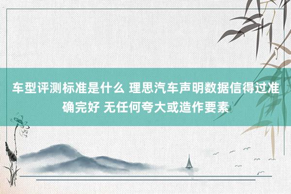 车型评测标准是什么 理思汽车声明数据信得过准确完好 无任何夸大或造作要素