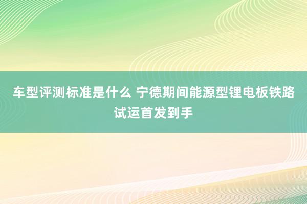 车型评测标准是什么 宁德期间能源型锂电板铁路试运首发到手