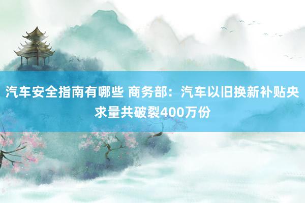 汽车安全指南有哪些 商务部：汽车以旧换新补贴央求量共破裂400万份