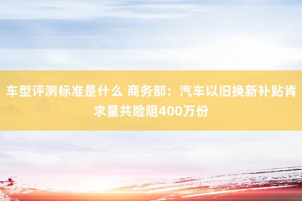 车型评测标准是什么 商务部：汽车以旧换新补贴肯求量共险阻400万份